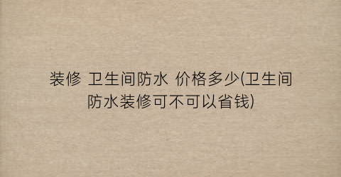 装修 卫生间防水 价格多少(卫生间防水装修可不可以省钱)